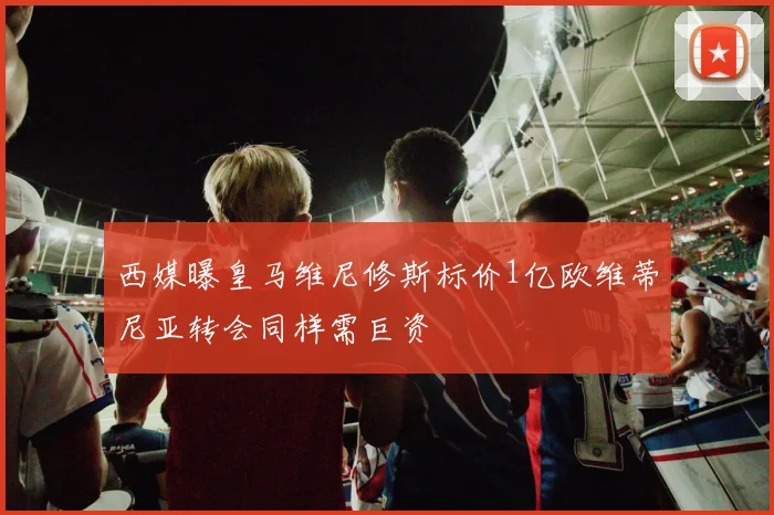 西媒曝皇马维尼修斯标价1亿欧维蒂尼亚转会同样需巨资