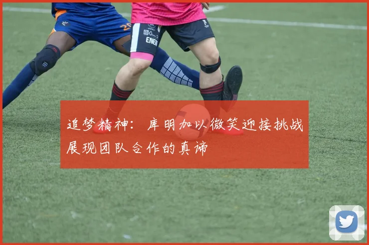 追梦精神：库明加以微笑迎接挑战展现团队合作的真谛
