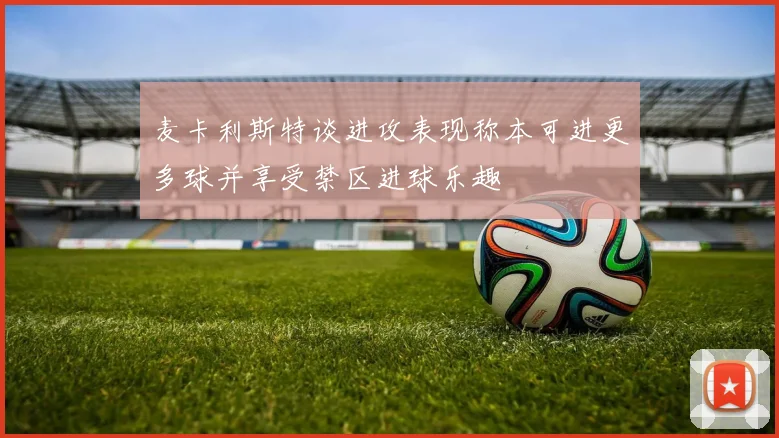 麦卡利斯特谈进攻表现称本可进更多球并享受禁区进球乐趣