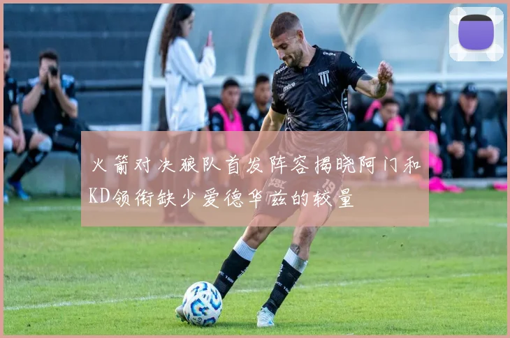 火箭对决狼队首发阵容揭晓阿门和KD领衔缺少爱德华兹的较量