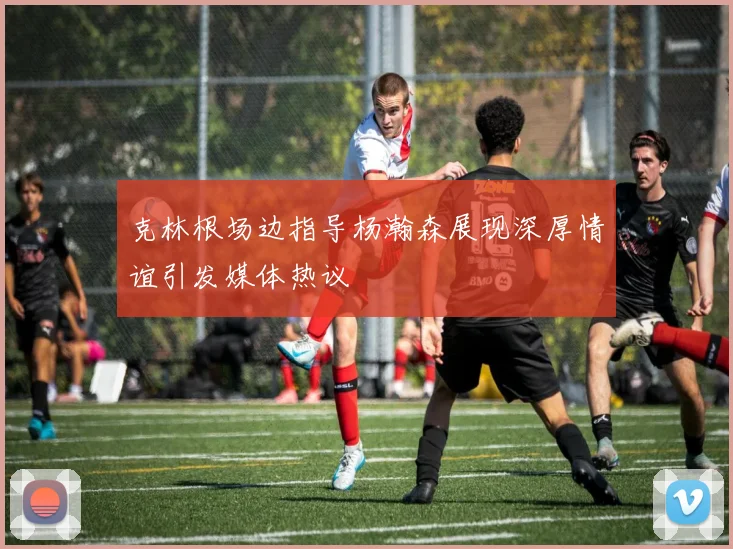 克林根场边指导杨瀚森展现深厚情谊引发媒体热议