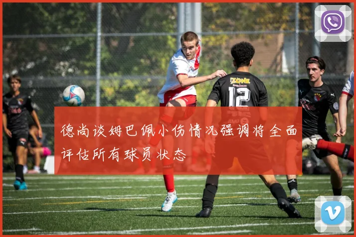 德尚谈姆巴佩小伤情况强调将全面评估所有球员状态