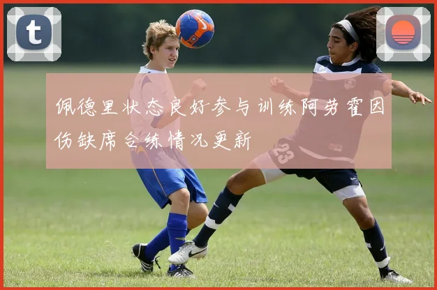 佩德里状态良好参与训练阿劳霍因伤缺席合练情况更新