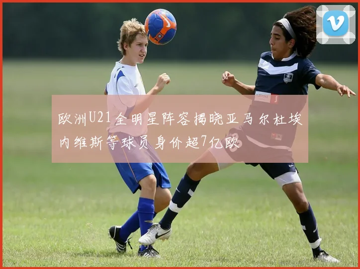 欧洲U21全明星阵容揭晓亚马尔杜埃内维斯等球员身价超7亿欧