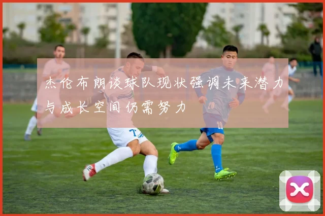 杰伦布朗谈球队现状强调未来潜力与成长空间仍需努力