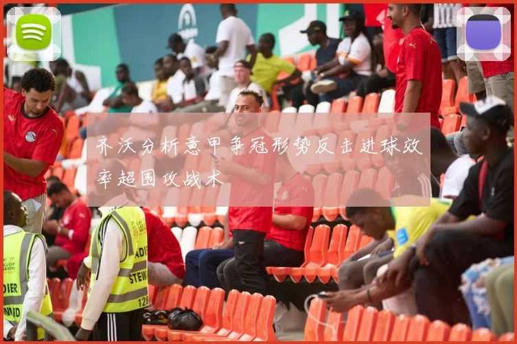 齐沃分析意甲争冠形势反击进球效率超围攻战术