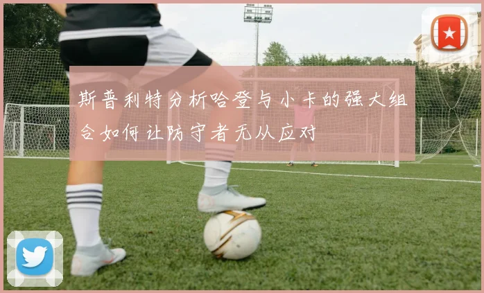 斯普利特分析哈登与小卡的强大组合如何让防守者无从应对