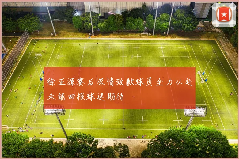 徐正源赛后深情致歉球员全力以赴未能回报球迷期待