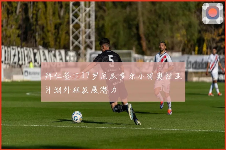 拜仁签下17岁厄瓜多尔小将奥拉亚计划外租发展潜力