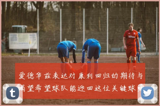 爱德华兹表达对康利回归的期待与渴望希望球队能迎回这位关键球员