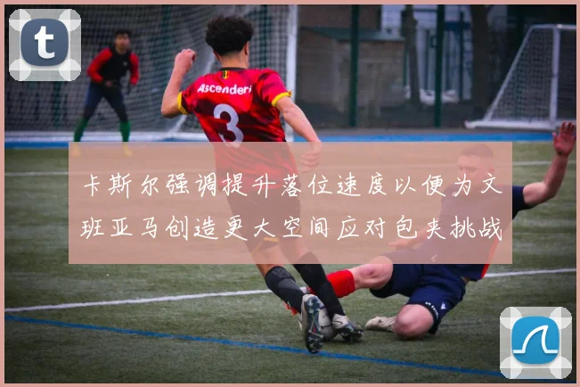 卡斯尔强调提升落位速度以便为文班亚马创造更大空间应对包夹挑战