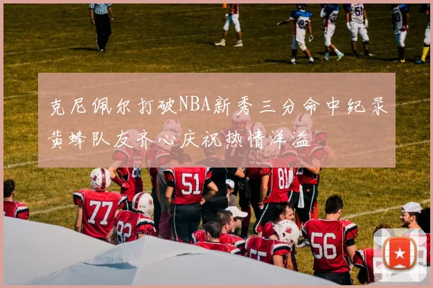 克尼佩尔打破NBA新秀三分命中纪录黄蜂队友齐心庆祝热情洋溢