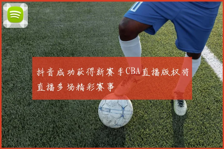 抖音成功获得新赛季CBA直播版权将直播多场精彩赛事