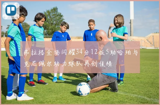 弗拉格全场闪耀34分12板5助哈珀与克尼佩尔助力球队再创佳绩