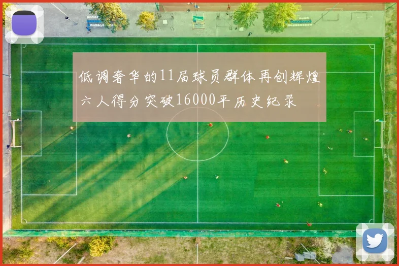 低调奢华的11届球员群体再创辉煌六人得分突破16000平历史纪录