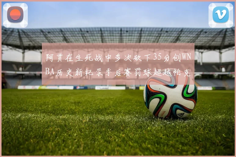 阿贾在生死战中多次砍下35分创WNBA历史新纪录季后赛罚球超越帕克荣登第五位
