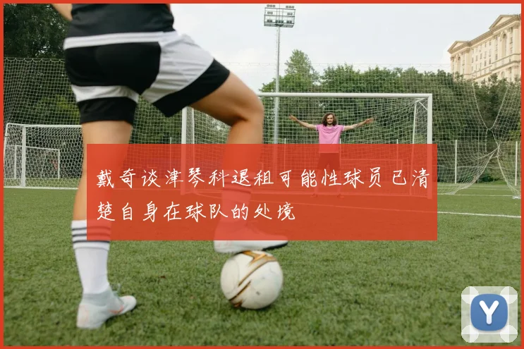 戴奇谈津琴科退租可能性球员已清楚自身在球队的处境