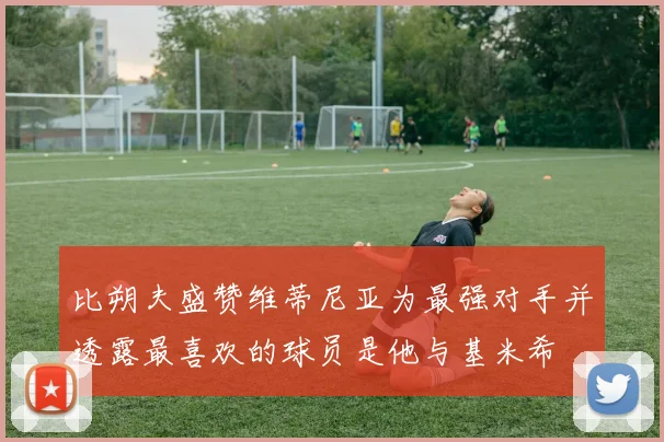比朔夫盛赞维蒂尼亚为最强对手并透露最喜欢的球员是他与基米希