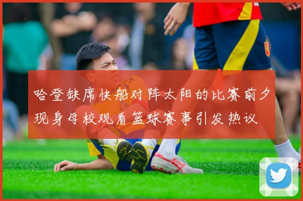 哈登缺席快船对阵太阳的比赛前夕现身母校观看篮球赛事引发热议
