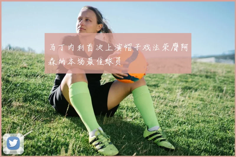 马丁内利首次上演帽子戏法荣膺阿森纳本场最佳球员