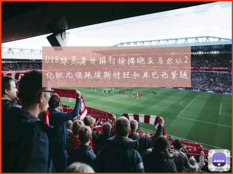 U18球员身价排行榜揭晓亚马尔以2亿欧元领跑埃斯特旺和库巴西紧随其后