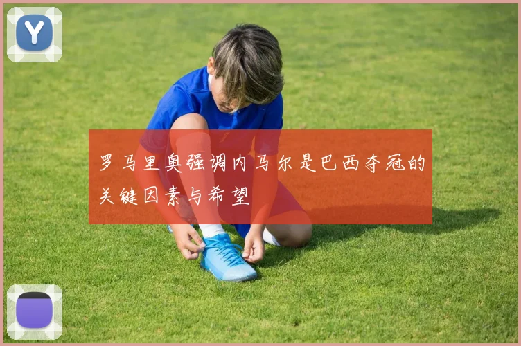 罗马里奥强调内马尔是巴西夺冠的关键因素与希望