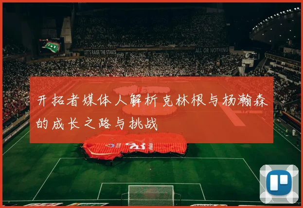 开拓者媒体人解析克林根与杨瀚森的成长之路与挑战
