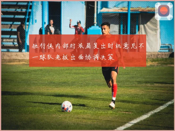 独行侠内部对浓眉复出时机意见不一球队老板出面协调决策
