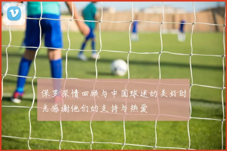 保罗深情回顾与中国球迷的美好时光感谢他们的支持与热爱