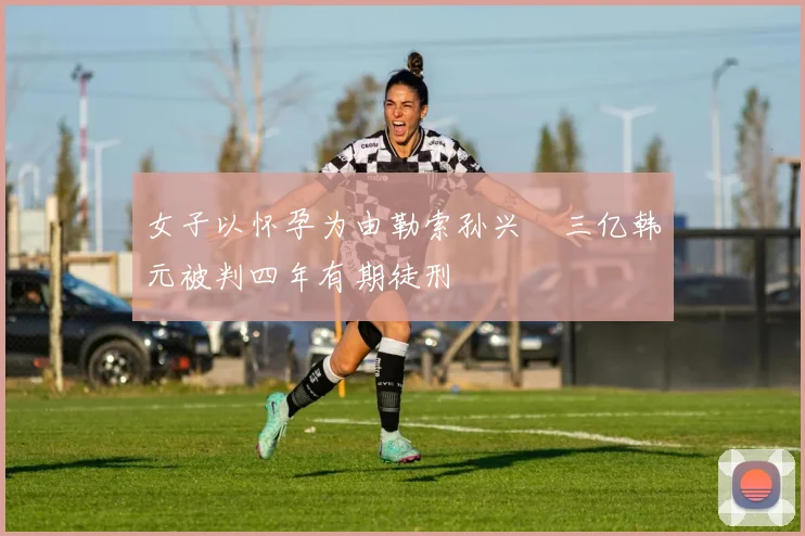 女子以怀孕为由勒索孙兴慜三亿韩元被判四年有期徒刑