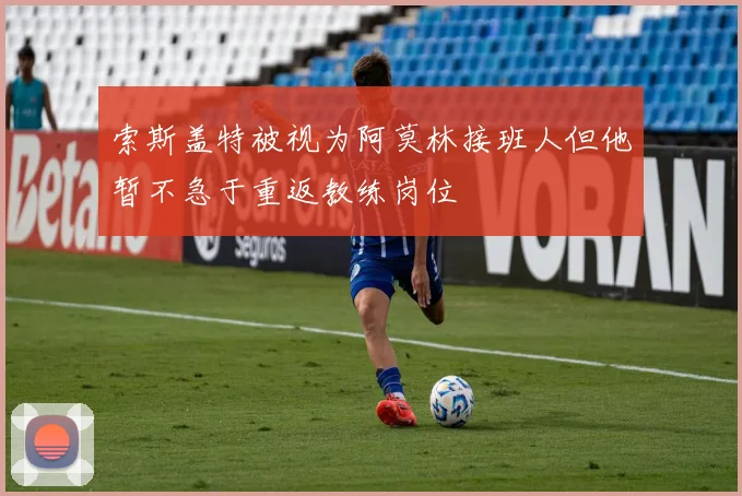 索斯盖特被视为阿莫林接班人但他暂不急于重返教练岗位