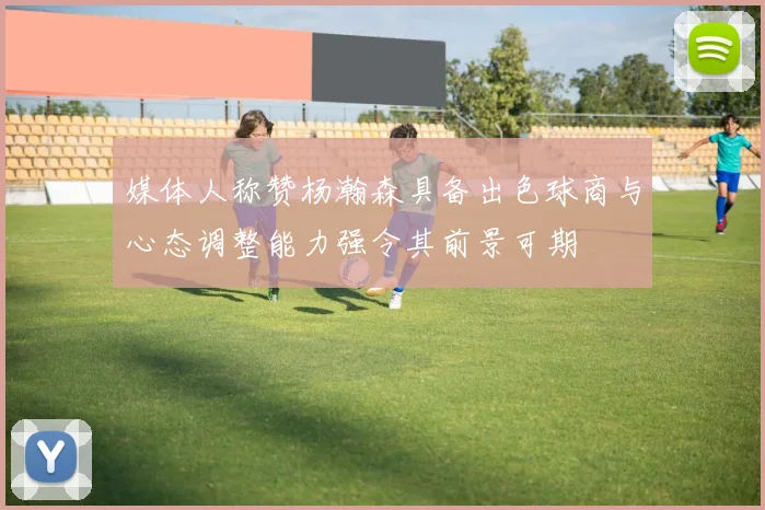 媒体人称赞杨瀚森具备出色球商与心态调整能力强令其前景可期