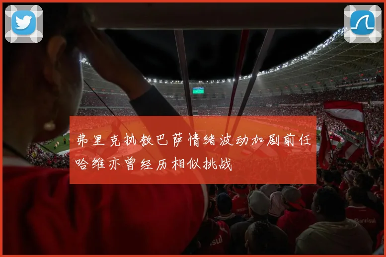 弗里克执教巴萨情绪波动加剧前任哈维亦曾经历相似挑战