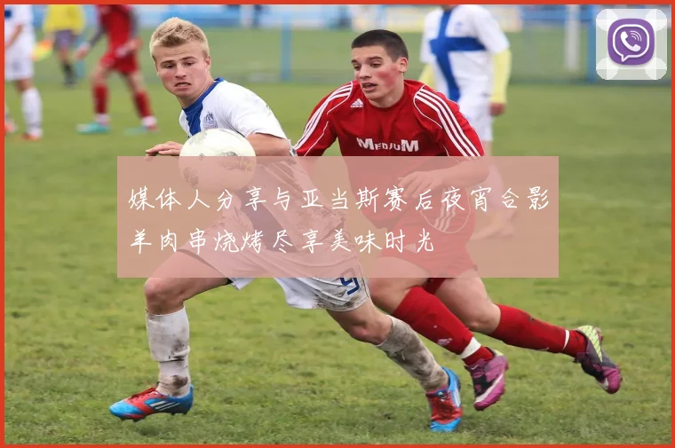 媒体人分享与亚当斯赛后夜宵合影羊肉串烧烤尽享美味时光