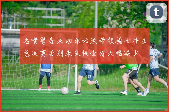 名嘴警告米切尔必须带领骑士冲击总决赛否则未来机会将大幅减少