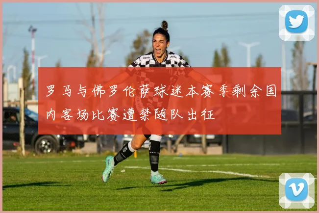 罗马与佛罗伦萨球迷本赛季剩余国内客场比赛遭禁随队出征