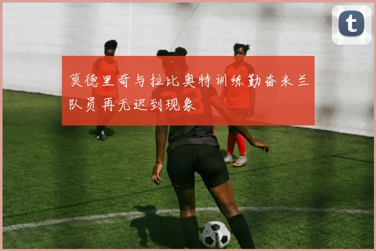 莫德里奇与拉比奥特训练勤奋米兰队员再无迟到现象