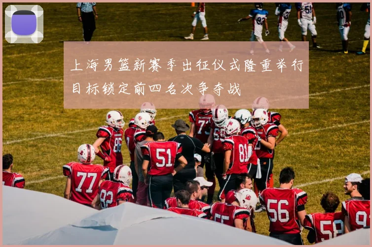 上海男篮新赛季出征仪式隆重举行目标锁定前四名次争夺战