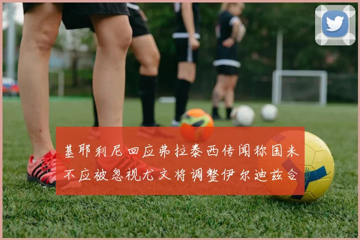 基耶利尼回应弗拉泰西传闻称国米不应被忽视尤文将调整伊尔迪兹合同内容
