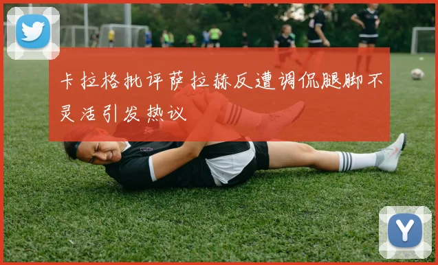 卡拉格批评萨拉赫反遭调侃腿脚不灵活引发热议
