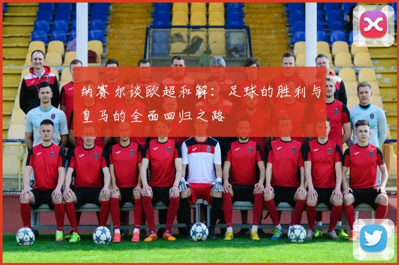 纳赛尔谈欧超和解：足球的胜利与皇马的全面回归之路